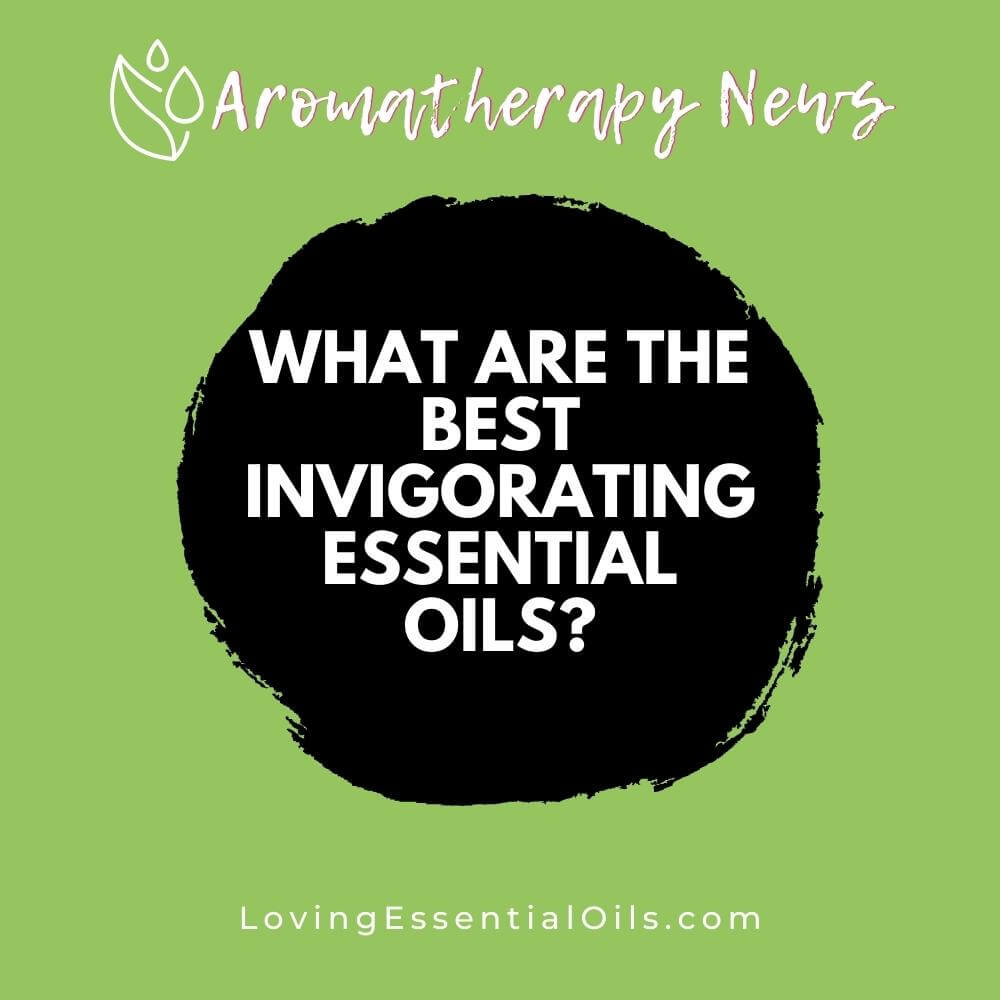 What are the Best Invigorating Essential Oils? by Loving Essential Oils